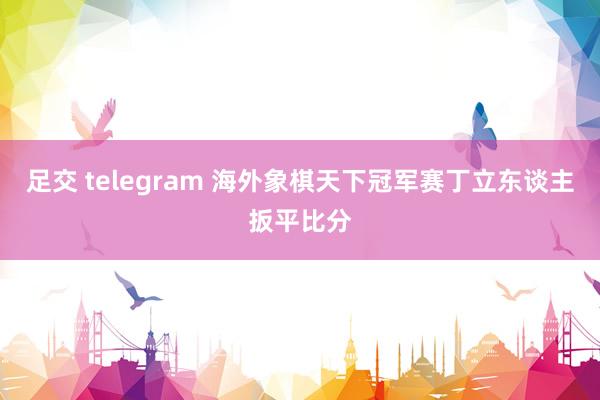 足交 telegram 海外象棋天下冠军赛丁立东谈主扳平比分