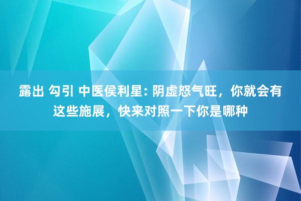 露出 勾引 中医侯利星: 阴虚怒气旺，你就会有这些施展，快来对照一下你是哪种