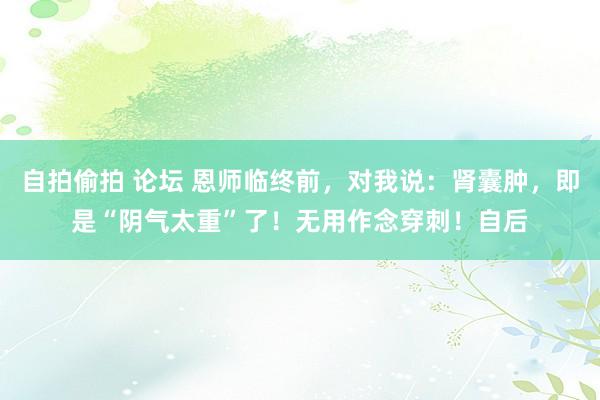 自拍偷拍 论坛 恩师临终前，对我说：肾囊肿，即是“阴气太重”了！无用作念穿刺！自后