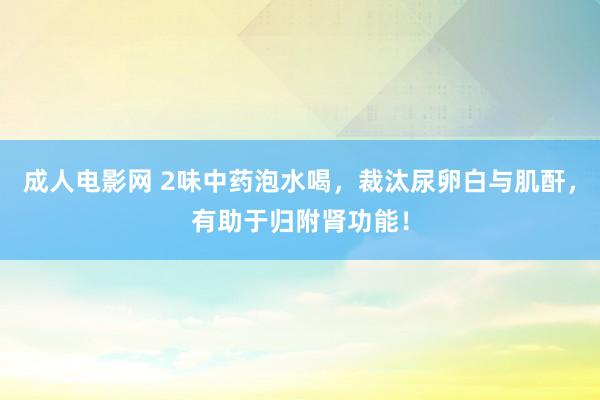 成人电影网 2味中药泡水喝，裁汰尿卵白与肌酐，有助于归附肾功能！