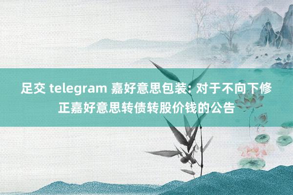 足交 telegram 嘉好意思包装: 对于不向下修正嘉好意思转债转股价钱的公告