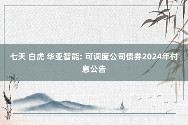 七天 白虎 华亚智能: 可调度公司债券2024年付息公告