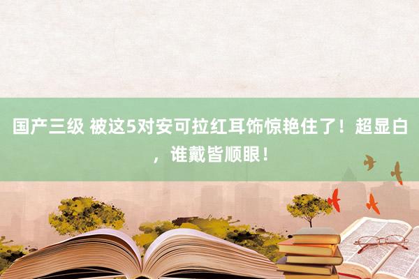 国产三级 被这5对安可拉红耳饰惊艳住了！超显白，谁戴皆顺眼！