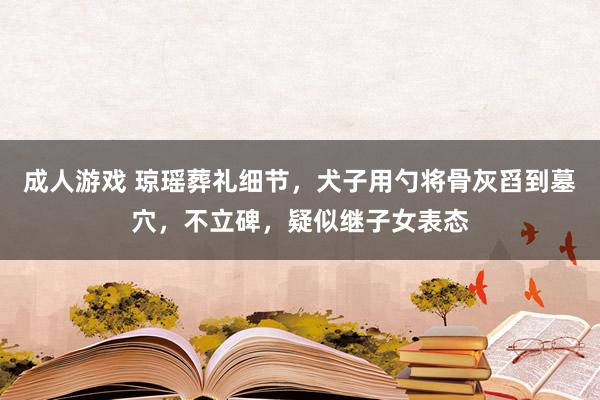 成人游戏 琼瑶葬礼细节，犬子用勺将骨灰舀到墓穴，不立碑，疑似继子女表态