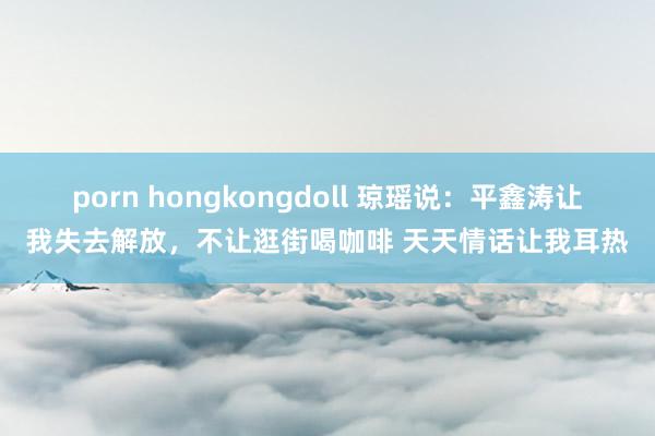 porn hongkongdoll 琼瑶说：平鑫涛让我失去解放，不让逛街喝咖啡 天天情话让我耳热