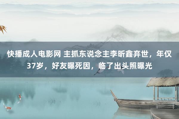 快播成人电影网 主抓东说念主李昕鑫弃世，年仅37岁，好友曝死因，临了出头照曝光