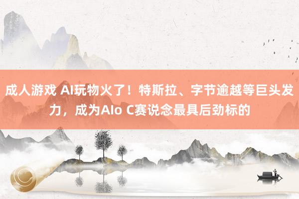 成人游戏 AI玩物火了！特斯拉、字节逾越等巨头发力，成为AIo C赛说念最具后劲标的