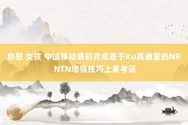 自慰 女孩 中国移动最初完成基于Ku高通量的NR NTN增强技巧上星考证