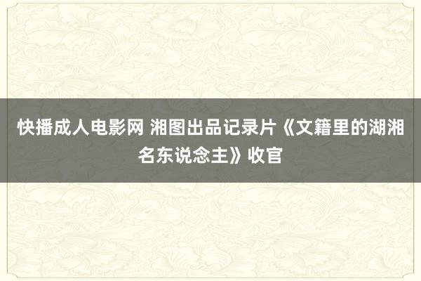 快播成人电影网 湘图出品记录片《文籍里的湖湘名东说念主》收官