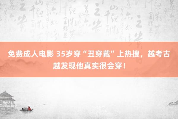 免费成人电影 35岁穿“丑穿戴”上热搜，越考古越发现他真实很会穿！