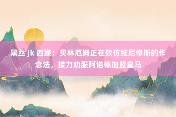 黑丝 jk 西媒：贝林厄姆正在效仿维尼修斯的作念法，接力劝服阿诺德加盟皇马