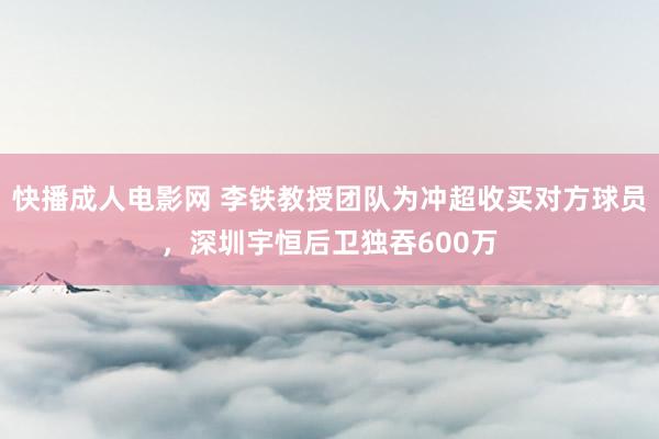 快播成人电影网 李铁教授团队为冲超收买对方球员，深圳宇恒后卫独吞600万