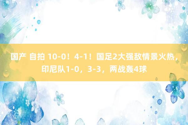 国产 自拍 10-0！4-1！国足2大强敌情景火热，印尼队1-0，3-3，两战轰4球