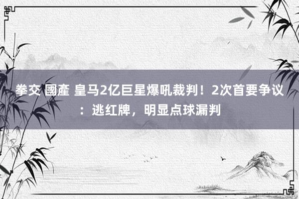 拳交 國產 皇马2亿巨星爆吼裁判！2次首要争议：逃红牌，明显点球漏判