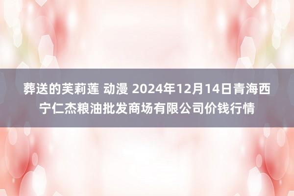 葬送的芙莉莲 动漫 2024年12月14日青海西宁仁杰粮油批发商场有限公司价钱行情