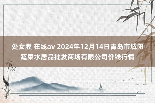 处女膜 在线av 2024年12月14日青岛市城阳蔬菜水居品批发商场有限公司价钱行情