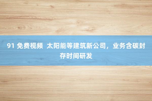 91 免费视频  太阳能等建筑新公司，业务含碳封存时间研发