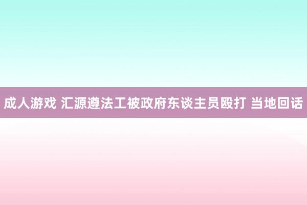 成人游戏 汇源遵法工被政府东谈主员殴打 当地回话