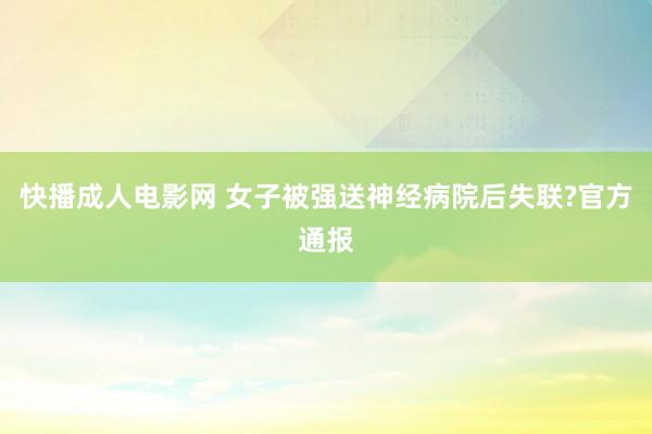 快播成人电影网 女子被强送神经病院后失联?官方通报