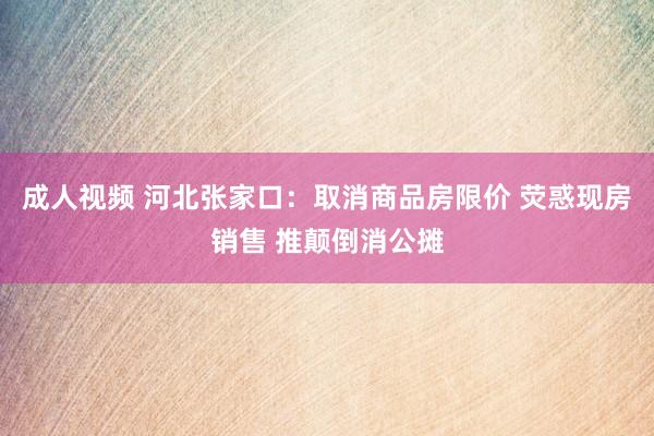 成人视频 河北张家口：取消商品房限价 荧惑现房销售 推颠倒消公摊