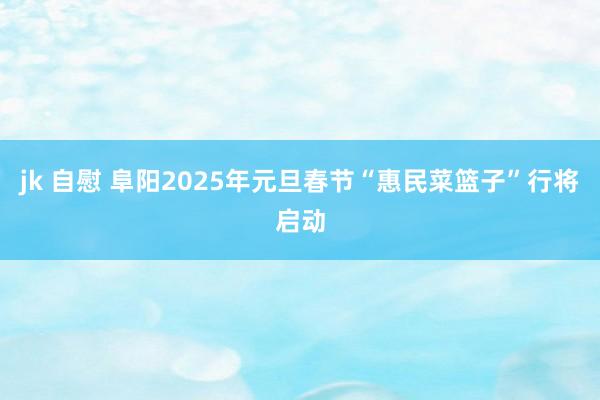 jk 自慰 阜阳2025年元旦春节“惠民菜篮子”行将启动