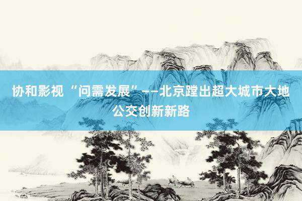 协和影视 “问需发展”——北京蹚出超大城市大地公交创新新路