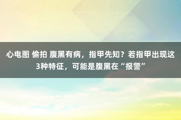 心电图 偷拍 腹黑有病，指甲先知？若指甲出现这3种特征，可能是腹黑在“报警”