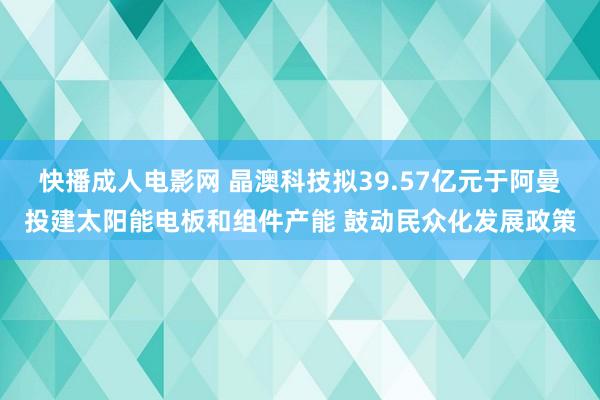 快播成人电影网 晶澳科技拟39.57亿元于阿曼投建太阳能电板和组件产能 鼓动民众化发展政策