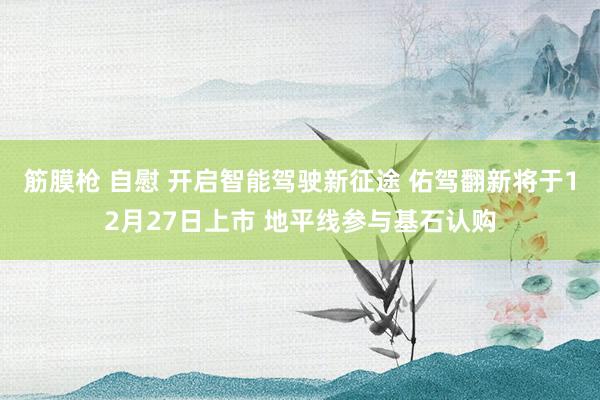 筋膜枪 自慰 开启智能驾驶新征途 佑驾翻新将于12月27日上市 地平线参与基石认购