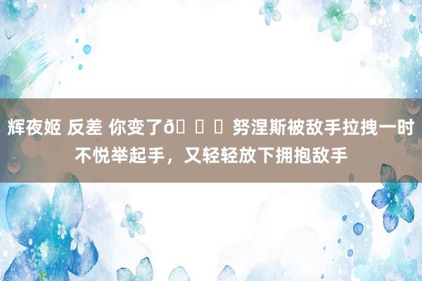 辉夜姬 反差 你变了😂努涅斯被敌手拉拽一时不悦举起手，又轻轻放下拥抱敌手