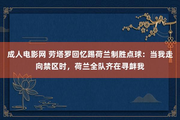 成人电影网 劳塔罗回忆踢荷兰制胜点球：当我走向禁区时，荷兰全队齐在寻衅我