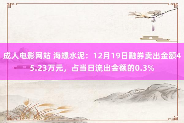 成人电影网站 海螺水泥：12月19日融券卖出金额45.23万元，占当日流出金额的0.3%