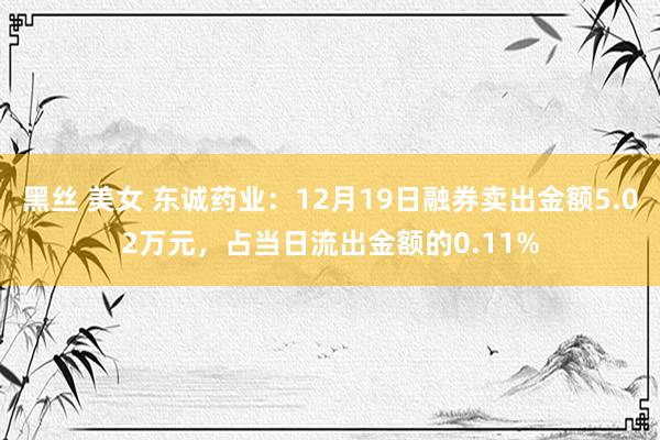 黑丝 美女 东诚药业：12月19日融券卖出金额5.02万元，占当日流出金额的0.11%