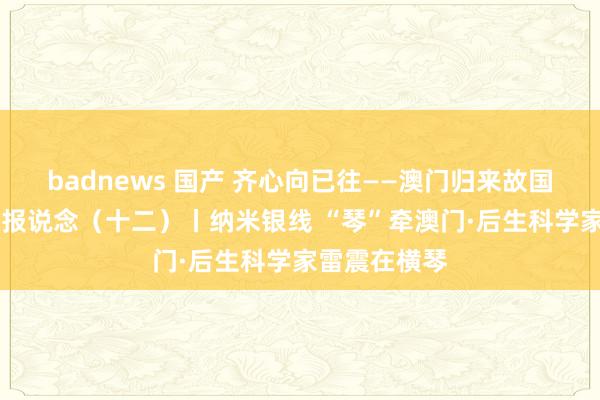 badnews 国产 齐心向已往——澳门归来故国25周年系列报说念（十二）丨纳米银线 “琴”牵澳门·后生科学家雷震在横琴