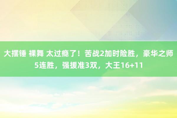 大摆锤 裸舞 太过瘾了！苦战2加时险胜，豪华之师5连胜，强援准3双，大王16+11