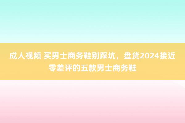 成人视频 买男士商务鞋别踩坑，盘货2024接近零差评的五款男士商务鞋