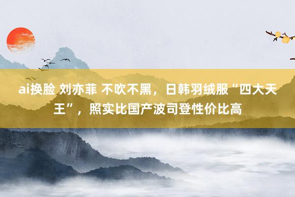 ai换脸 刘亦菲 不吹不黑，日韩羽绒服“四大天王”，照实比国产波司登性价比高