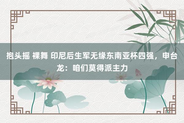 抱头摇 裸舞 印尼后生军无缘东南亚杯四强，申台龙：咱们莫得派主力