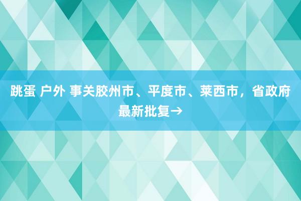 跳蛋 户外 事关胶州市、平度市、莱西市，省政府最新批复→