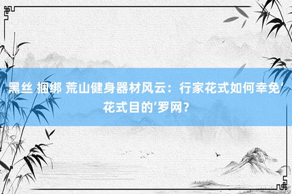 黑丝 捆绑 荒山健身器材风云：行家花式如何幸免‘花式目的’罗网？