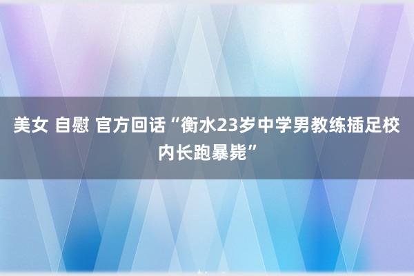 美女 自慰 官方回话“衡水23岁中学男教练插足校内长跑暴毙”