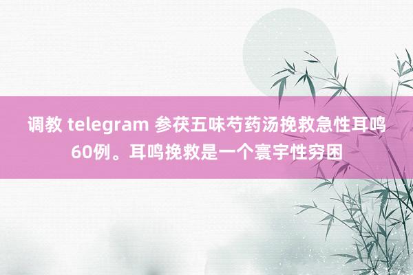 调教 telegram 参茯五味芍药汤挽救急性耳鸣60例。耳鸣挽救是一个寰宇性穷困