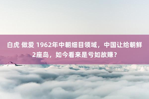 白虎 做爱 1962年中朝细目领域，中国让给朝鲜2座岛，如今看来是亏如故赚？