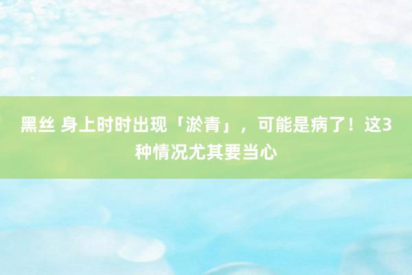 黑丝 身上时时出现「淤青」，可能是病了！这3种情况尤其要当心