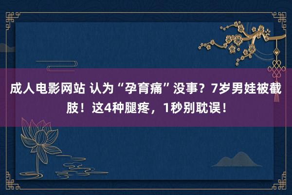 成人电影网站 认为“孕育痛”没事？7岁男娃被截肢！这4种腿疼，1秒别耽误！