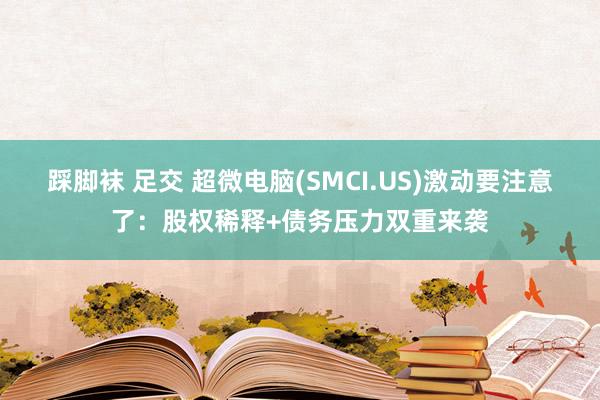 踩脚袜 足交 超微电脑(SMCI.US)激动要注意了：股权稀释+债务压力双重来袭