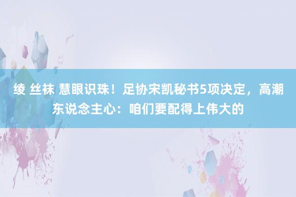 绫 丝袜 慧眼识珠！足协宋凯秘书5项决定，高潮东说念主心：咱们要配得上伟大的