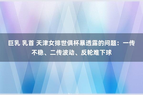 巨乳 乳首 天津女排世俱杯暴透露的问题：一传不稳、二传波动、反轮难下球