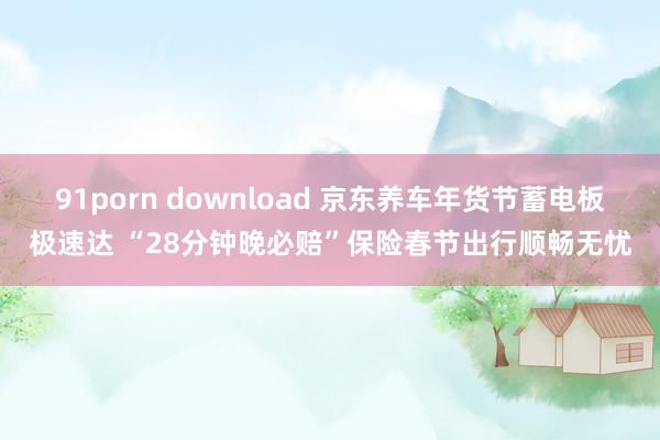 91porn download 京东养车年货节蓄电板极速达 “28分钟晚必赔”保险春节出行顺畅无忧