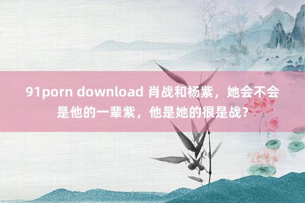 91porn download 肖战和杨紫，她会不会是他的一辈紫，他是她的很是战？